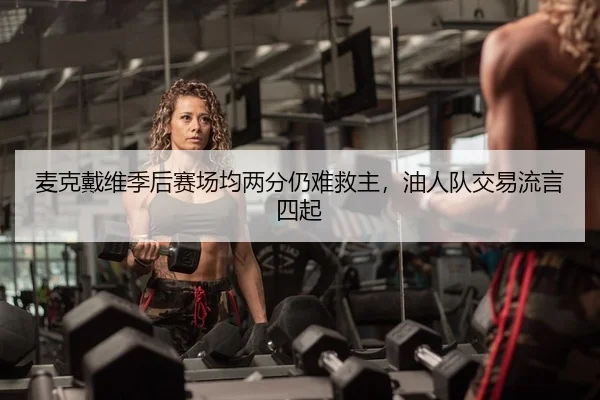 麦克戴维季后赛场均两分仍难救主，油人队交易流言四起